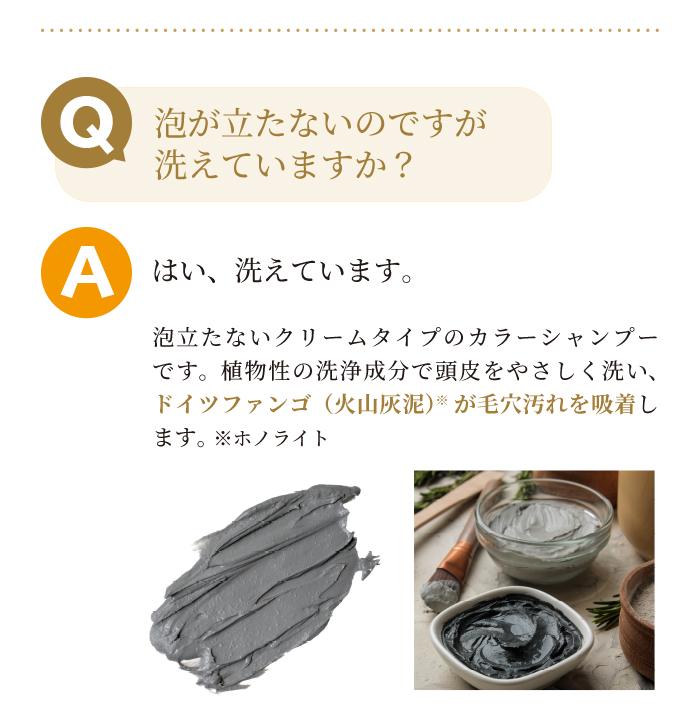 Q泡が経たないのですが洗えていますか?Aはい洗えています。本商品は泡立たないクリームタイプのシャンプーです。植物性の洗浄成分で頭皮をやさしく洗いドイツファンゴが毛穴汚れを吸着します。