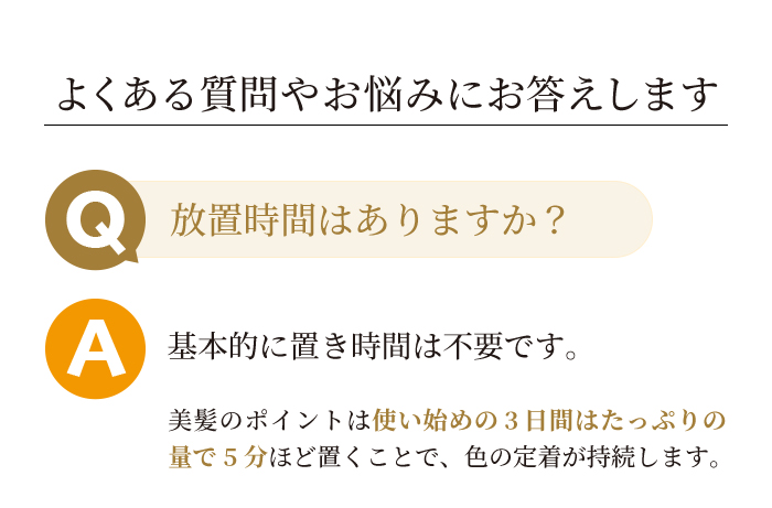 よくある質問やお悩みにお答えします。Q放置時間はありますか?A基本的に置き時間は不要です。美髪のポイントは使い始めの3日間はたっぷりの量で5分ほど置くことで色の定着が良くなります。
