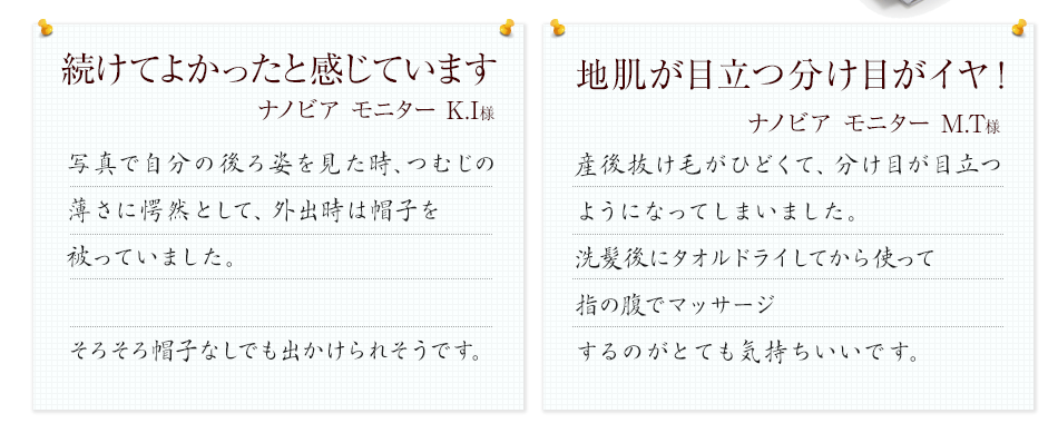 続けてよかったと感じています
            写真で自分の後ろ姿を見た時、つむじの薄さに愕然として、外出時は帽子を被っていました。ナノビアのモニターをやってみて半年。最初は変化がなく挫折しそうになったのですが、4ヶ月が過ぎたころからつむじが明らかに目立たなくなってきました！そろそろ帽子なしでも出かけられそうです。
            地肌が目立つ分け目がイヤ！
            産後抜け毛がひどくて、分け目が目立つようになってしまいました。洗髪後にタオルドライしてから使って指の腹でマッサージするのがとても気持ちいいです。