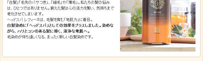 「白髪」「毛先のパサつき」、「細毛」や「薄毛」。私たちの髪の悩みは、ひとつではありません。衰えた髪は心の活力を奪い、気持ちまで老化させてしまいます。レフィーネ ヘッドスパ トリートメントカラーは、毛髪を育む「地肌力」に着目。白髪染めに「ヘッドスパ」としての効果をプラスしました。染めながら、ハリとコシのある髪に導く、清浄な地肌へ。毛染めが待ち遠しくなる、まったく新しい白髪染めです