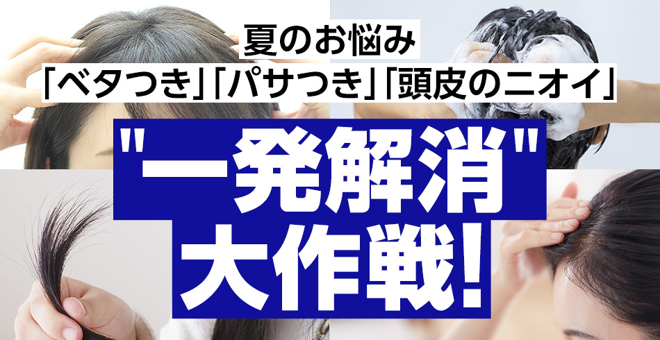 夏のお悩み「ベタつき」「パサつき」「頭皮のニオイ」
一発解消大作戦！