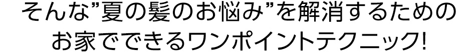 そんな夏の髪のお悩みを解消するためのお家でできるワンポイントテクニック！