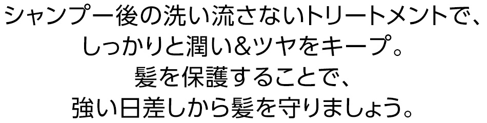シャンプー後の洗い流さないトリートメントで、しっかりと潤い＆ツヤをキープ。髪を保護することで、強い日差しから髪を守りましょう