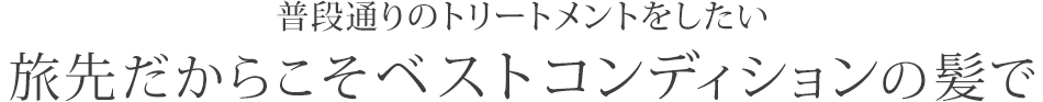普段通りのトリートメントをしたい旅先だからこそベストコンディションの髪で